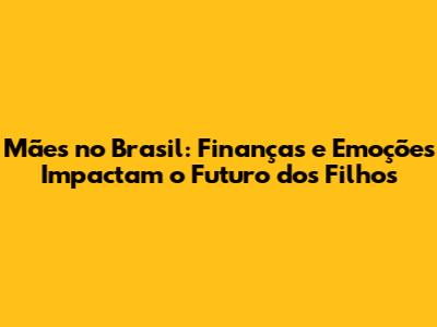 Mães no Brasil: Finanças e Emoções Impactam o Futuro dos Filhos