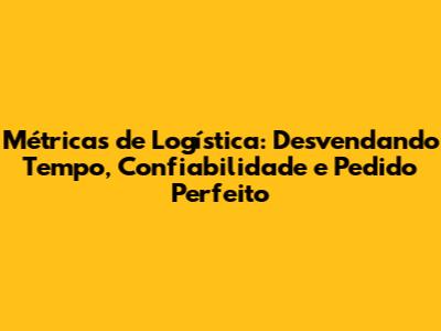 Métricas de Logística: Desvendando Tempo, Confiabilidade e Pedido Perfeito
