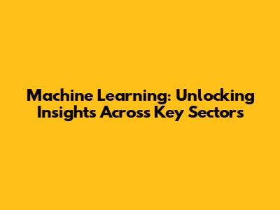 Machine Learning: Unlocking Insights Across Key Sectors