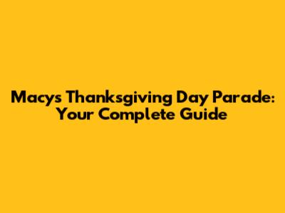 Macy's Thanksgiving Day Parade: Your Complete Guide