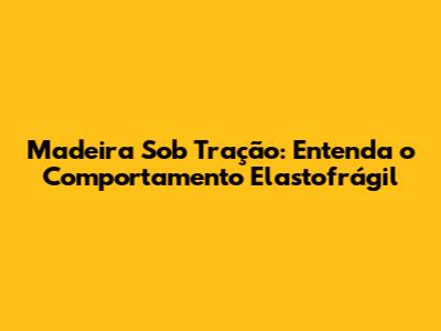 Madeira Sob Tração: Entenda o Comportamento Elastofrágil