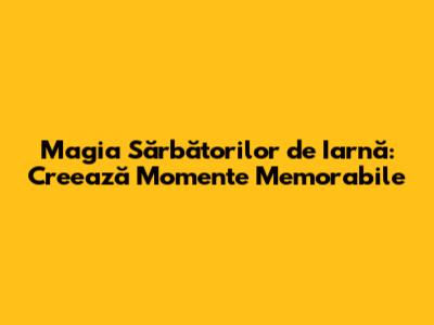 Magia Sărbătorilor de Iarnă: Creează Momente Memorabile