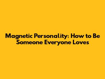 Magnetic Personality: How to Be Someone Everyone Loves