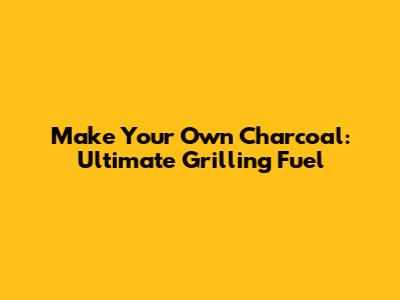 Make Your Own Charcoal: Ultimate Grilling Fuel