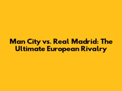 Man City vs. Real Madrid: The Ultimate European Rivalry