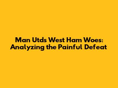 Man Utd's West Ham Woes: Analyzing the Painful Defeat