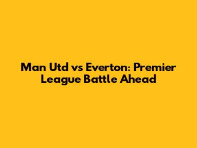 Man Utd vs Everton: Premier League Battle Ahead