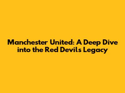 Manchester United: A Deep Dive into the Red Devils' Legacy