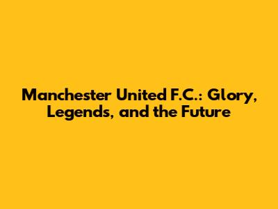 Manchester United F.C.: Glory, Legends, and the Future