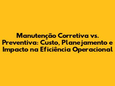 Manutenção Corretiva vs. Preventiva: Custo, Planejamento e Impacto na Eficiência Operacional