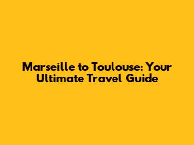 Marseille to Toulouse: Your Ultimate Travel Guide