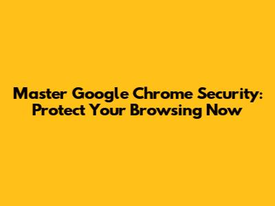 Master Google Chrome Security: Protect Your Browsing Now