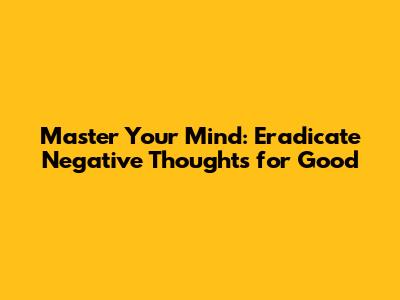 Master Your Mind: Eradicate Negative Thoughts for Good