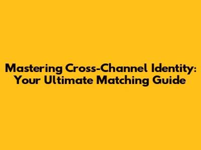 Mastering Cross-Channel Identity: Your Ultimate Matching Guide