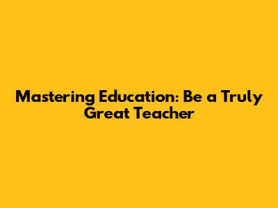 Mastering Education: Be a Truly Great Teacher