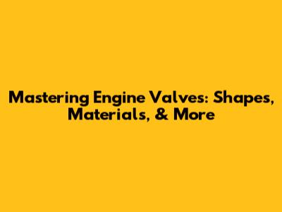 Mastering Engine Valves: Shapes, Materials, & More