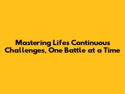 Mastering Life's Continuous Challenges, One Battle at a Time