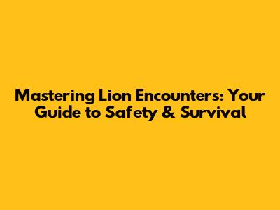 Mastering Lion Encounters: Your Guide to Safety & Survival