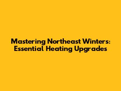 Mastering Northeast Winters: Essential Heating Upgrades