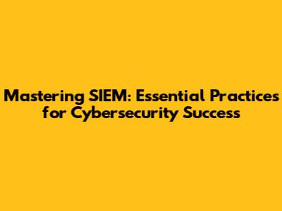 Mastering SIEM: Essential Practices for Cybersecurity Success