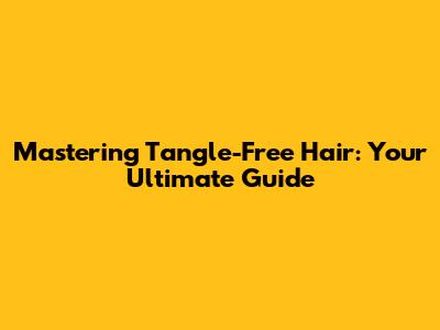 Mastering Tangle-Free Hair: Your Ultimate Guide