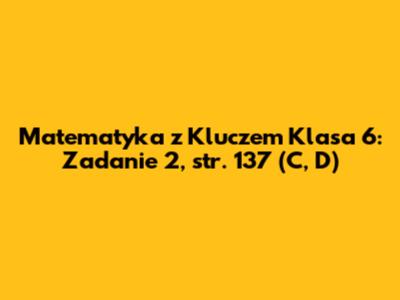 Matematyka z Kluczem Klasa 6: Zadanie 2, str. 137 (C, D)