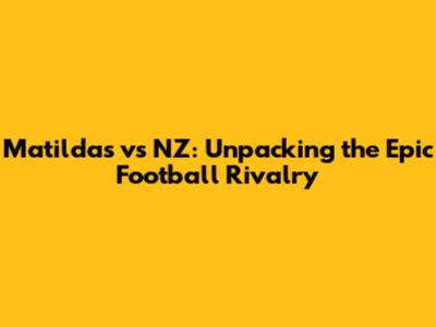Matildas vs NZ: Unpacking the Epic Football Rivalry