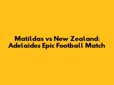 Matildas vs New Zealand: Adelaide's Epic Football Match