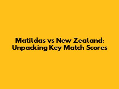 Matildas vs New Zealand: Unpacking Key Match Scores