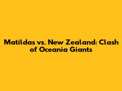 Matildas vs. New Zealand: Clash of Oceania Giants