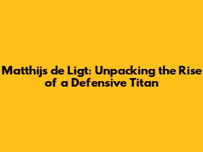 Matthijs de Ligt: Unpacking the Rise of a Defensive Titan