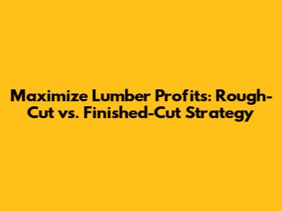 Maximize Lumber Profits: Rough-Cut vs. Finished-Cut Strategy