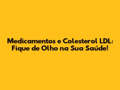 Medicamentos e Colesterol LDL: Fique de Olho na Sua Saúde!