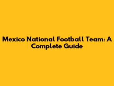 Mexico National Football Team: A Complete Guide
