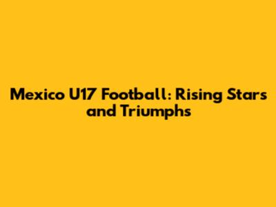 Mexico U17 Football: Rising Stars and Triumphs