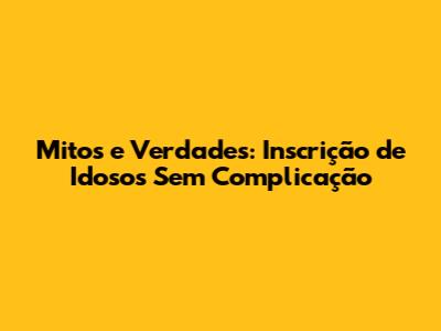 Mitos e Verdades: Inscrição de Idosos Sem Complicação