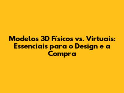 Modelos 3D Físicos vs. Virtuais: Essenciais para o Design e a Compra