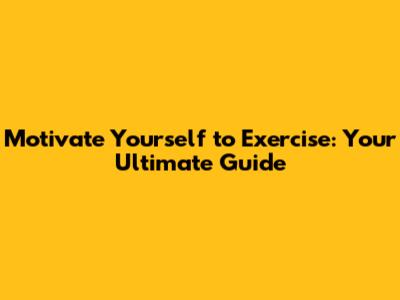Motivate Yourself to Exercise: Your Ultimate Guide