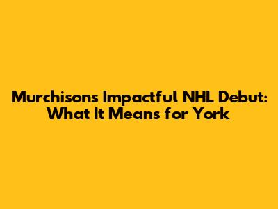 Murchison's Impactful NHL Debut: What It Means for York