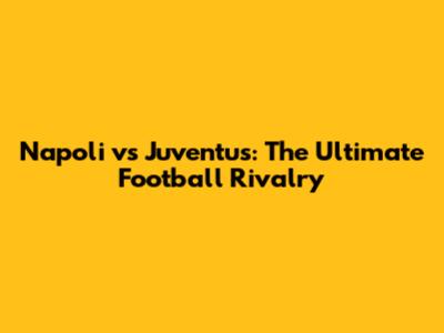 Napoli vs Juventus: The Ultimate Football Rivalry