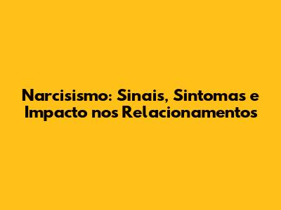 Narcisismo: Sinais, Sintomas e Impacto nos Relacionamentos