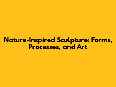 Nature-Inspired Sculpture: Forms, Processes, and Art