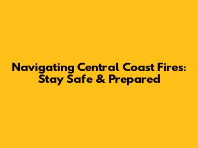 Navigating Central Coast Fires: Stay Safe & Prepared