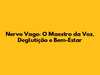 Nervo Vago: O Maestro da Voz, Deglutição e Bem-Estar