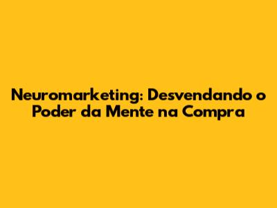 Neuromarketing: Desvendando o Poder da Mente na Compra