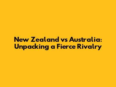 New Zealand vs Australia: Unpacking a Fierce Rivalry