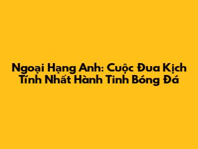 Ngoại Hạng Anh: Cuộc Đua Kịch Tính Nhất Hành Tinh Bóng Đá