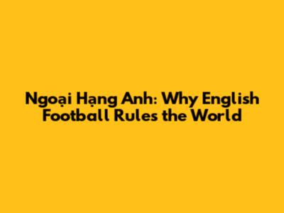 Ngoại Hạng Anh: Why English Football Rules the World