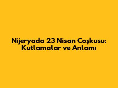 Nijerya'da 23 Nisan Coşkusu: Kutlamalar ve Anlamı