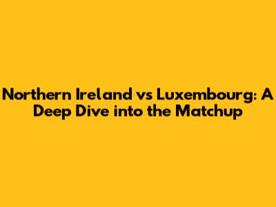 Northern Ireland vs Luxembourg: A Deep Dive into the Matchup
